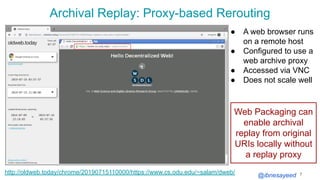 @ibnesayeed
Archival Replay: Proxy-based Rerouting
7http://oldweb.today/chrome/20190715110000/https://www.cs.odu.edu/~salam/dweb/
● A web browser runs
on a remote host
● Configured to use a
web archive proxy
● Accessed via VNC
● Does not scale well
Web Packaging can
enable archival
replay from original
URIs locally without
a replay proxy
 