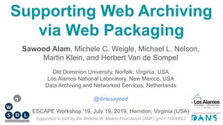 Supporting Web Archiving
via Web Packaging
Sawood Alam, Michele C. Weigle, Michael L. Nelson,
Martin Klein, and Herbert Van de Sompel
Old Dominion University, Norfolk, Virginia, USA
Los Alamos National Laboratory, New Mexico, USA
Data Archiving and Networked Services, Netherlands
@ibnesayeed
Supported in part by the Andrew W. Mellon Foundation (AMF) grant 11600663
ESCAPE Workshop '19, July 19, 2019, Herndon, Virginia (USA)
 