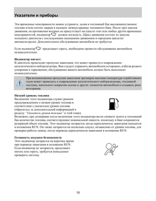 Указатели и приборы 
Эти временные неисправности можно устранить, залив в топливный бак высококачественное 
топливо и/или плотно закрыв и надежно затянув крышку топливного бака. После трех циклов 
движения, на протяжении которых не присутствует ни одна из этих или любых других временных 
неисправностей, индикатор должен погаснуть. (Цикл движения состоит из запуска 
холодного двигателя с последующим смешанным движением в городском цикле/по 
автомагистрали). Дополнительное обслуживание автомобиля не требуется. 
Если индикатор продолжает гореть, необходимо провести обслуживание автомобиля 
незамедлительно. 
Индикатор мигает: 
В двигателе происходят пропуски зажигания, что может привести к повреждению 
каталитического нейтрализатора. Вам следует управлять автомобилем осторожно, избегая резкого 
ускорения и торможения; обслуживание вашего автомобиля должно быть выполнено 
незамедлительно. 
При возникновении пропусков зажигания чрезмерно высокая температура отработавших 
газов может приводить к повреждению каталитического нейтрализатора, топливной 
системы, напольного покрытия салона и других элементов автомобиля и создавать риск 
возгорания. 
Низкий уровень топлива 
Включение этого индикатора служит ранним 
предупреждением о низком уровне топлива в 
соответствии с указателем уровня топлива 
(обратитесь за дополнительной информацией к 
разделу “Указатель уровня топлива” в этой главе). 
Возможно, при дозаправке после включения этого индикатора вы не сможете залить в топливный 
бак количество топлива, соответствующее номинальной емкости, поскольку в баке сохраняется 
резервный объем топлива. Этот индикатор загорается, когда переключатель зажигания находится 
в положении RUN. Он также загорается на несколько секунд, независимо от уровня топлива, для 
проверки работы лампы, после перевода переключателя зажигания в положение RUN. 
Готовность подушек безопасности 
Этот индикатор загорается на короткое время 
при переводе зажигания в положение RUN. 
Если индикатор не загорается, продолжает 
мигать или гореть, требуется немедленно 
проверить систему. 
10 
 