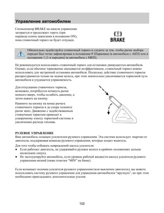 Управление автомобилем 
102 
Сигнализатор BRAKE на панели управления 
загорается и продолжает гореть (при 
переводе ключа зажигания в положение ON), 
пока стояночный тормоз не будет отпущен. 
Обязательно задействуйте стояночный тормоз и следите за тем, чтобы рычаг выбора 
передач был четко зафиксирован в положении Р (Парковка) (в автомобиле с АКП) или в 
положении 1 (1-я передача) (в автомобиле с МКП). 
Не рекомендуется использовать стояночный тормоз для остановки движущегося автомобиля. 
Однако, если обычное торможение оказывается неэффективным, стояночный тормоз можно 
использовать для экстренной остановки автомобиля. Поскольку действие стояночного тормоза 
распространяется только на задние колеса, при этом значительно увеличивается тормозной путь 
автомобиля и ухудшается управляемость. 
Для отпускания стояночного тормоза, 
возможно, потребуется потянуть рычаг 
немного вверх, чтобы ослабить давление, а 
затем нажать на кнопку. 
Нажмите на кнопку на конце рычага 
стояночного тормоза и до упора толкните 
рычаг вниз. Движение с задействованным 
стояночным тормозом приводит к 
ускоренному износу тормозной системы и 
увеличению расхода топлива. 
РУЛЕВОЕ УПРАВЛЕНИЕ 
Ваш автомобиль оснащен усилителем рулевого управления. Эта система использует энергию от 
двигателя, поддерживая команды рулевого управления, которые подает водитель. 
Для того чтобы избежать повреждений насоса усилителя: 
● Если работает двигатель, не удерживайте рулевое колесо в крайних положениях дольше 
нескольких секунд. 
● Не эксплуатируйте автомобиль, если уровень рабочей жидкости насоса усилителя рулевого 
управления низкий (ниже отметки “MIN” на бачке). 
Если возникает поломка усилителя рулевого управления (или выключен двигатель), вы можете 
использовать систему рулевого управления для управления автомобилем “вручную”, но при этом 
необходимо прикладывать дополнительные усилия. 
 