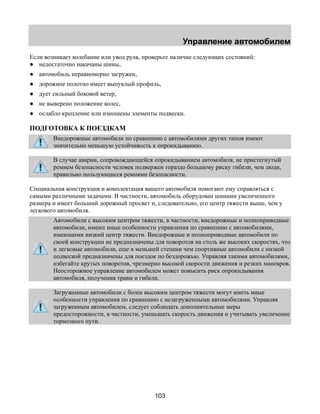 Управление автомобилем 
Если возникает колебание или увод руля, проверьте наличие следующих состояний: 
● недостаточно накачаны шины, 
● автомобиль неравномерно загружен, 
● дорожное полотно имеет выпуклый профиль, 
● дует сильный боковой ветер, 
● не выверено положение колес, 
● ослабло крепление или изношены элементы подвески. 
ПОДГОТОВКА К ПОЕЗДКАМ 
Внедорожные автомобили по сравнению с автомобилями других типов имеют 
значительно меньшую устойчивость к опрокидыванию. 
В случае аварии, сопровождающейся опрокидыванием автомобиля, не пристегнутый 
ремнем безопасности человек подвержен гораздо большему риску гибели, чем люди, 
правильно пользующиеся ремнями безопасности. 
Специальная конструкция и комплектация вашего автомобиля помогают ему справляться с 
самыми различными задачами. В частности, автомобиль оборудован шинами увеличенного 
размера и имеет больший дорожный просвет и, следовательно, его центр тяжести выше, чем у 
легкового автомобиля. 
Автомобили с высоким центром тяжести, в частности, внедорожные и полноприводные 
автомобили, имеют иные особенности управления по сравнению с автомобилями, 
имеющими низкий центр тяжести. Внедорожные и полноприводные автомобили по 
своей конструкции не предназначены для поворотов на столь же высоких скоростях, что 
и легковые автомобили, еще в меньшей степени чем спортивные автомобили с низкой 
подвеской предназначены для поездок по бездорожью. Управляя такими автомобилями, 
избегайте крутых поворотов, чрезмерно высокой скорости движения и резких маневров. 
Неосторожное управление автомобилем может повысить риск опрокидывания 
автомобиля, получения травм и гибели. 
Загруженные автомобили с более высоким центром тяжести могут иметь иные 
особенности управления по сравнению с незагруженными автомобилями. Управляя 
загруженным автомобилем, следует соблюдать дополнительные меры 
предосторожности, в частности, уменьшать скорость движения и учитывать увеличение 
тормозного пути. 
103 
 