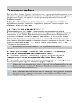 Управление автомобилем 
Ваш автомобиль обладает большей грузоподъемностью и способен вмещать большее количество 
пассажиров по сравнению с большинством легковых автомобилей. В зависимости от характера и 
распределения нагрузки, при перевозке людей и грузов центр тяжести автомобиля может 
перемещаться вверх. 
Соблюдайте особую осторожность, если у вас небольшой опыт управления автомобилем. 
Принимайте во внимание возможности и ограничения автомобиля и проанализируйте ваше 
собственное водительское мастерство. 
АВТОМАТИЧЕСКАЯ КОРОБКА ПЕРЕДАЧ 
Блокировка переключения передач в зависимости от положения педали тормоза 
В вашем автомобиле предусмотрена функция блокировки переключения передач в зависимости 
от положения педали тормоза, которая препятствует перемещению рычага выбора передач из 
положения Р (Парковка) в положении ON ключа зажигания, если не выжата педаль тормоза. 
Если рычаг выбора передач не удается переместить из положения Р (Парковка), когда выжата 
педаль тормоза, возможно, перегорел плавкий предохранитель или возникли неполадки в работе 
стоп-сигналов автомобиля. Обратитесь к разделу "Плавкие предохранители и реле" в главе 
"Экстренные ситуации на дороге". 
Не начинайте поездку, не убедившись в том, что работают стоп-сигналы. 
Не рекомендуеся раскачивать автомобиль в случае застревания в грязи или снегу, 
поскольку это может привести к повреждению коробки передач. 
Не раскачивайте автомобиль, если двигатель не прогрет до нормальной рабочей 
температуры, поскольку это может привести к повреждению коробки передач. 
Не раскачивайте автомобиль дольше нескольких минут, поскольку это может привести к 
повреждению коробки передач и шин или к перегреву двигателя. 
Обязательно включите стояночный тормоз и следите за тем, чтобы рычаг выбора передач 
был зафиксирован в положении Р (Парковка). Каждый раз, когда вы выходите из 
автомобиля, выключайте зажигание. 
Если стояночный тормоз выключен, и при этом продолжает гореть индикатор тормозной 
системы, это может указывать на неполадки в тормозной системе. Обратитесь к 
обслуживающему вас дилеру. 
104 
 