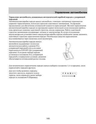 Управление автомобилем 
Управление автомобилем, оснащенным автоматической коробкой передач с ускоряющей 
передачей 
Автоматическая коробка передач вашего автомобиля с помощью электронных компонентов 
управляет переключением, используя стратегию адаптивного запоминания. Эта функция 
предназначена для обеспечения оптимальной плавности переключений. Жесткие переключения 
автоматической коробки передач на протяжении первых нескольких сотен километров пробега, 
пока происходит освоение адаптивной стратегии, вполне нормальны. Работу адаптивной 
стратегии запоминания поддерживает питание от аккумулятора. В случае отсоединения 
аккумулятора или установки нового аккумулятора коробке передач необходимо заново запомнить 
адаптивную стратегию переключения передач. Оптимальное качество переключения 
восстанавливается через несколько сотен километров. 
Автоматическая коробка передач вашего 
автомобиля поддерживает полностью 
автоматическую работу в режиме D (с 
ускоряющей передачей) или если нажат 
переключатель O/D OFF (без ускоряющей 
передачи). Если рычаг выбора передач 
установлен в положение D (с ускоряющей 
передачей), в нормальных условиях движения 
обеспечивается оптимальный расход топлива. 
Для механического переключения передач сначала выберите положение 1 (1-я передача), затем 
переключайте передачи вручную. 
Для того чтобы включить передачу, 
запустите двигатель, выжмите педаль 
тормоза, затем переведите рычаг выбора 
передач из положения Р (Парковка). 
105 
 