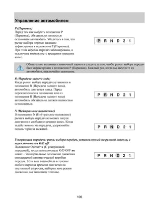 Управление автомобилем 
106 
P (Парковка) 
Перед тем как выбрать положение Р 
(Парковка), обязательно полностью 
остановите автомобиль. Убедитесь в том, что 
рычаг выбора передач надежно 
зафиксирован в положении Р (Парковка). 
При этом коробка передач заблокирована, и 
исключена возможность вращения передних 
колес. 
Обязательно включите стояночный тормоз и следите за тем, чтобы рычаг выбора передач 
был зафиксирован в положении Р (Парковка). Каждый раз, когда вы выходите из 
автомобиля, выключайте зажигание. 
R (Передача заднего хода) 
Когда рычаг выбора передач установлен в 
положение R (Передача заднего хода), 
автомобиль двигается назад. Перед 
переключением в положение или из 
положения R (Передача заднего хода) 
автомобиль обязательно должен полностью 
остановиться. 
N (Нейтральное положение) 
В положении N (Нейтральное положение) 
рычага выбора передач возможен запуск 
двигателя и свободное качение колес. Когда 
задействована эта передача, удерживайте 
педаль тормоза выжатой. 
Ускоряющая передача: рычаг выбора передач, установленный на рулевой колонке, с 
переключателем O/D off 
Положение Overdrive (С ускоряющей 
передачей), когда переключатель O/D OFF не 
нажат – это нормальное положение движения 
описываемой автоматической коробки 
передач. Если ваш автомобиль в течение 
любого периода времени двигается на 
постоянной скорости, выбирая этот режим 
движения, вы экономите топливо. 
 