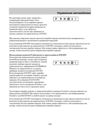 Управление автомобилем 
На некоторых видах дорог движение с 
ускоряющей передачей может быть 
нецелесообразно. Если коробка передач 
многократно переключается между третьей и 
четвертой передачей во время движения по 
неровной дороге, или требуется 
дополнительное усилие при движении на 
подъем, нажмите на переключатель O/D OFF. 
При каждом очередном запуске двигателя коробка передач автоматически возвращается в 
нормальный режим с включенной ускоряющей передачей. 
Если индикатор O/D OFF многократно включается и выключается при запуске двигателя или не 
включается при нажатии на переключатель O/D OFF, возможно, имеются неполадки в 
электронной системе коробки передач. Как можно скорее обратитесь к обслуживающему вас 
дилеру, чтобы исключить риск повреждения коробки передач. 
Использование режима D (Движение) и переключателя O/D OFF 
На индикаторе переключения передач вашего 
автомобиля показано только одно положение 
движения (вместо Drive и Overdrive). Однако 
на рычаге выбора передач находится 
переключатель с маркировкой OVERDRIVE. 
Нажмите на переключатель; на щитке 
приборов загорится индикатор O/D OFF. 
Когда индикатор O/D OFF горит, коробка 
передач работает на первой, второй и третьей 
передаче и не переключается на четвертую 
передачу. В положении D (O/D OFF) 
доступно более интенсивное торможение 
двигателем, чем в положении Overdrive, для 
движения на спуск или в городском цикле. 
Для возврата коробки передач к нормальной работе в режиме Overdrive, еще раз нажмите на 
переключатель O/DOFF. Вы можете использовать этот переключатель для выбора режима 
Overdrive или D(O/D OFF) в любой момент во время поездки. 
Если индикатор O/D OFF многократно включается и выключается при запуске двигателя или не 
включается при нажатии на переключатель O/D OFF, возможно, имеются неполадки в 
электронной системе коробки передач. Как можно скорее обратитесь к обслуживающему вас 
дилеру, чтобы исключить риск повреждения коробки передач. 
107 
 