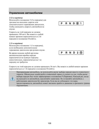 Управление автомобилем 
2 (2-я передача) 
Используйте положение 2 (2-я передача) для 
троганья на скользких дорогах или 
дополнительного торможения двигателем, 
чтобы уменьшить скорость автомобиля на 
спуске. 
Скорость на этой передаче не должна 
превышать 108 км/ч. Вы можете в любой 
момент времени переключиться со 2-й 
передачи в положение Overdrive. 
1 (1-я передача) 
Используйте положение 1 (1-я передача), 
если необходимо дополнительное 
торможение двигателем при резком спуске. 
Во время подъема любой крутизны 
автоматическая коробка передач 
переключится на нужную передачу 
самостоятельно, переключаться на 1-ю 
передачу не требуется. 
Скорость на этой передаче не должна превышать 56 км/ч. Вы можете в любой момент времени 
переключиться со 1-й передачи в положение Overdrive. 
Припарковывая автомобиль, не используйте рычаг выбора передач вместо стояночного 
тормоза. Обязательно задействуйте стояночный тормоз и следите за тем, чтобы рычаг 
выбора передач был четко зафиксирован в положении Р (Парковка). Каждый раз, когда 
вы выходите из автомобиля, выключайте зажигание. Не оставляйте автомобиль с 
работающим двигателем без присмотра. Если вы не соблюдаете эти меры 
предосторожности, автомобиль может внезапно прийти в движение и причинить травмы 
окружающим. 
108 
 