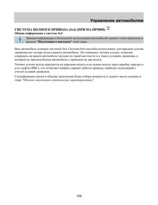 Управление автомобилем 
СИСТЕМА ПОЛНОГО ПРИВОДА (4х4) (ПРИ НАЛИЧИИ) 
Общая информация о системе 4х4 
Важная информация о безопасной эксплуатации автомобилей данного типа приведена в 
разделе "Подготовка к поездкам" этой главы. 
Ваш автомобиль оснащен системой 4х4. Система 4х4 способна использовать для передачи усилия 
движения все четыре колеса вашего автомобиля. Это повышает тяговое усилие, позволяя 
совершать на вашем автомобиле поездки по такой местности и в таких условиях движения, к 
которым не приспособлены автомобили с приводом на два колеса. 
Тяговое усилие всегда передается на передние колеса и на задние колеса через коробку передач и 
узел муфты (RBC), что позволяет выбрать вариант работы привода, наиболее подходящий с 
учетом условий движения. 
Спецификации смазок и объемы заполнения блока отбора мощности и заднего моста указаны в 
главе "Объемы заполнения и технические характеристики". 
109 
 