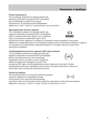 Указатели и приборы 
Ремень безопасности 
Этот индикатор загорается на короткое время при 
переводе зажигания в положение RUN, напоминая 
вам о необходимости пристегнуть ремни 
безопасности. За дополнительной информацией 
обратитесь к главе “Сиденья и удерживающие приспособления”. 
Предупреждение системы тормозов 
Этот индикатор загорается на короткое время при 
переводе зажигания в положение RUN для проверки 
работы электрической цепи. Кроме этого, индикатор 
горит, если включен стояночный тормоз. Если 
индикатор системы тормозов не загорается в указанные моменты времени, немедленно 
обратитесь в сервисный центр. Если индикатор загорается после отпускания стояночного тормоза, 
это указывает на низкий уровень тормозной жидкости. Состояние системы должно быть 
немедленно проверено. 
Антиблокировочная система тормозов (АБС) (при наличии) 
Этот индикатор загорается на короткое время при 
переводе зажигания в положение RUN для проверки 
работы электрической цепи. Если индикатор 
продолжает мигать или гореть, или не загорается, 
требуется немедленно проверить систему. Если 
индикатор АБС горит, антиблокировочная система тормозов не действует. Однако 
поддерживается обычное торможение (если после отпускания стояночного тормоза не 
продолжает гореть индикатор тормозной системы). 
Указатели поворота 
Этот индикатор горит, если включен левый или правый 
указатель поворота или аварийная световая 
сигнализация. Если один или оба индикатора 
постоянно горят или интенсивно мигают, вероятно, перегорела лампа указателя поворота. 
Обратитесь к разделу “Лампы” в главе “Текущее обслуживание и уход”. 
11 
 