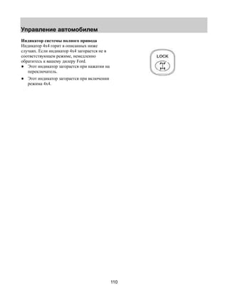 Управление автомобилем 
110 
Индикатор системы полного привода 
Индикатор 4х4 горит в описанных ниже 
случаях. Если индикатор 4х4 загорается не в 
соответствующем режиме, немедленно 
обратитесь к вашему дилеру Ford. 
● Этот индикатор загорается при нажатии на 
переключатель. 
● Этот индикатор загорается при включении 
режима 4х4. 
 