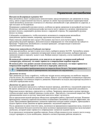 Управление автомобилем 
Поездки по бездорожью в режиме 4х4 
Ваш автомобиль имеет специальную комплектацию, предусмотренную для движения по песку, 
снегу, грязи и пересеченной местности, причем по своим эксплуатационным характеристикам 
такой автомобиль несколько отличается от обычных автомобилей и при движении по дорогам, и 
при поездках по бездорожью. 
Непрерывно удерживайте рулевое колесо, особенно во время движения по рельефной местности. 
Поскольку внезапные изменения рельефа местности могут привести к резкому перемещению 
рулевого колеса, удерживайте рулевое колесо с наружной стороны. Не удерживайте рулевое 
колесо за спицы. 
Соблюдайте осторожность, чтобы исключить возможность повреждения автомобиля 
невидимыми препятствиями, например, крупными валунами или кочками. 
Перед началом движения вам следует обследовать местность или изучить карту. Заранее 
продумайте будущий маршрут. Дополнительную информацию по этим вопросам вы найдете в 
брошюре "Управление автомобилем с полным приводом", которая входит в комплект 
документации для владельца. 
Управление автомобилем (Глубокий снег/грязь) 
Если ваш автомобиль застрял в грязи или в снегу, выберите режим 4x4 ON. Автомобиль можно 
раскачать, попеременно, с равными интервалами между переключениями, выбирая передачу 
движения вперед и передачу заднего хода. Выбрав каждую передачу, слегка нажимайте на педаль 
акселератора. 
Не используйте режим раскачки, если двигатель не прогрет до нормальной рабочей 
температуры, поскольку это может привести к повреждению коробки передач. 
Не используйте этот режим дольше нескольких минут, поскольку это может привести к 
повреждению коробки передач и шин или к перегреву двигателя. 
Не допускайте пробуксовки колес на скорости более 56 км/ч. Это может привести к 
повреждению шин и травмированию пассажиров или окружающих. 
Движение по песку 
При движении по песку старайтесь, чтобы все четыре колеса находились на наиболее твердом 
участке колеи. Не уменьшайте давление в шинах. Вместо этого выбирайте пониженную передачу 
и поддерживайте постоянную скорость движения. Нажимайте на педаль акселератора медленно и 
избегайте пробуксовки колес. 
Движение по грязи и по воде 
Если вам необходимо преодолеть глубокую водную преграду, двигайтесь с медленной скоростью. 
Во время движения по воде возможно снижение тягового усилия или тормозной способности. 
Пересекая водную преграду, определите ее глубину. Запрещено преодолевать водные преграды, 
глубина которых выше нижней границы ступиц колес. Двигайтесь с медленной скоростью. При 
проникновении влаги в систему зажигания двигатель может заглохнуть. 
После преодоления водной преграды обязательно проверяйте работу тормозной системы. Влажные 
фрикционные элементы тормозов неспособны останавливать автомобиль столь же эффективно, как 
сухие. Просушивание фрикционных элементов тормозных колодок можно ускорить, прикладывая к 
педали тормоза легкое давление во время движения с медленной скоростью. 
После движения по грязи очистите грязь, налипшую на вращающиеся карданные валы, полуоси и 
шины. Налипание большого количества грязи на шины и вращающиеся карданные валы вызывает 
дисбаланс, который может привести к повреждению элементов ходовой части. 
Если произошло погружение коробки передач, блока отбора мощности или заднего моста в воду, 
следует проверить и, если необходимо, заменить соответствующие рабочие жидкости. 
111 
 
