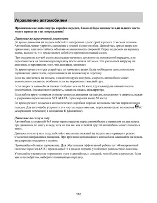 Управление автомобилем 
Проникновение воды внутрь коробки передач, блока отбора мощности или заднего моста 
может привести к их повреждению! 
Движение по пересеченной местности 
Во время движения на подъем избегайте поперечных траекторий и резких отвесных склонов. 
Автомобиль может утратить сцепление с землей и сползти вбок. Двигайтесь прямо вверх или 
прямо вниз, или попытайтесь объехать возвышенность стороной. Перед подъемом на вершину 
холма, выясните, что представляет собой его противоположный склон. 
При подъеме на крутой склон желательно начинать движение на пониженной передаче, а не 
переключаться на пониженную передачу после начала подъема. Это уменьшает нагрузку на 
двигатель и вероятность того, что двигатель заглохнет. 
Во время крутого спуска старайтесь не тормозить резко. Если необходимо дополнительное 
торможение двигателем, переключитесь на пониженную передачу. 
Если вы двигаетесь на подъем, и включен круиз-контроль, скорость автомобиля может 
значительно снизиться, особенно если вы перевозите тяжелый груз. 
Если скорость автомобиля снижается более чем на 16 км/ч, круиз-контроль автоматически 
отключается. Восстановите скорость, нажав на педаль акселератора. 
Если работа круиз-контроля отменяется после движения на подъем, восстановите скорость, нажав 
и удерживая переключатель SET ACCEL (при скорости выше 50 км/ч). 
Во время резкого подъема в автоматических коробках передач возможны частые переключения 
передач. Для того чтобы устранить эти частые переключения, переключитесь из положения (С 
ускоряющей передачей) в положение D (Движение). 
Движение по снегу и льду 
Автомобиль с системой 4х4 имеет преимущества перед автомобилем с приводом на два колеса 
при движении по снегу и льду, хотя он так же, как и любой другой автомобиль может попасть в 
занос. 
Двигаясь по снегу или льду, избегайте внезапных нажатий на педаль акселератора и резких 
изменений направления движения. При трогании неподвижного автомобиля нажимайте на педаль 
акселератора медленно и плавно. 
Применяйте обычное торможение. Для обеспечения эффективной работы антиблокировочной 
системы тормозов (АБС) прикладывайте к педали тормоза устойчивое равномерное давление. 
Учитывайте увеличение тормозного пути и двигайтесь с меньшей, чем обычно скоростью. Если 
это целесообразно, выберите пониженную передачу. 
112 
 