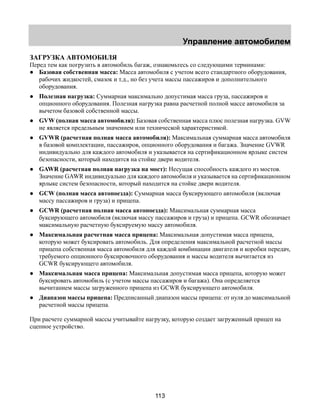 Управление автомобилем 
ЗАГРУЗКА АВТОМОБИЛЯ 
Перед тем как погрузить в автомобиль багаж, ознакомьтесь со следующими терминами: 
● Базовая собственная масса: Масса автомобиля с учетом всего стандартного оборудования, 
рабочих жидкостей, смазок и т.д., но без учета массы пассажиров и дополнительного 
оборудования. 
● Полезная нагрузка: Суммарная максимально допустимая масса груза, пассажиров и 
опционного оборудования. Полезная нагрузка равна расчетной полной массе автомобиля за 
вычетом базовой собственной массы. 
● GVW (полная масса автомобиля): Базовая собственная масса плюс полезная нагрузка. GVW 
не является предельным значением или технической характеристикой. 
● GVWR (расчетная полная масса автомобиля): Максимальная суммарная масса автомобиля 
в базовой комплектации, пассажиров, опционного оборудования и багажа. Значение GVWR 
индивидуально для каждого автомобиля и указывается на сертификационном ярлыке систем 
безопасности, который находится на стойке двери водителя. 
● GAWR (расчетная полная нагрузка на мост): Несущая способность каждого из мостов. 
Значение GAWR индивидуально для каждого автомобиля и указывается на сертификационном 
ярлыке систем безопасности, который находится на стойке двери водителя. 
● GCW (полная масса автопоезда): Суммарная масса буксирующего автомобиля (включая 
113 
массу пассажиров и груза) и прицепа. 
● GCWR (расчетная полная масса автопоезда): Максимальная суммарная масса 
буксирующего автомобиля (включая массу пассажиров и груза) и прицепа. GCWR обозначает 
максимальную расчетную буксируемую массу автомобиля. 
● Максимальная расчетная масса прицепа: Максимальная допустимая масса прицепа, 
которую может буксировать автомобиль. Для определения максимальной расчетной массы 
прицепа собственная масса автомобиля для каждой комбинации двигателя и коробки передач, 
требуемого опционного буксировочного оборудования и массы водителя вычитается из 
GCWR буксирующего автомобиля. 
● Максимальная масса прицепа: Максимальная допустимая масса прицепа, которую может 
буксировать автомобиль (с учетом массы пассажиров и багажа). Она определяется 
вычитанием массы загруженного прицепа из GCWR буксирующего автомобиля. 
● Диапазон массы прицепа: Предписанный диапазон массы прицепа: от нуля до максимальной 
расчетной массы прицепа. 
При расчете суммарной массы учитывайте нагрузку, которую создает загруженный прицеп на 
сцепное устройство. 
 