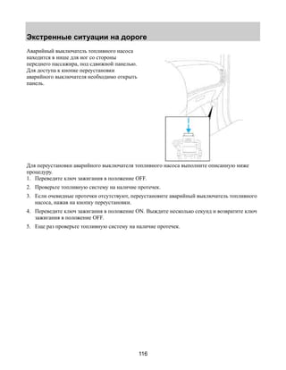 Экстренные ситуации на дороге 
116 
Аварийный выключатель топливного насоса 
находится в нише для ног со стороны 
переднего пассажира, под сдвижной панелью. 
Для доступа к кнопке переустановки 
аварийного выключателя необходимо открыть 
панель. 
Для переустановки аварийного выключателя топливного насоса выполните описанную ниже 
процедуру. 
1. Переведите ключ зажигания в положение OFF. 
2. Проверьте топливную систему на наличие протечек. 
3. Если очевидные протечки отсутствуют, переустановите аварийный выключатель топливного 
насоса, нажав на кнопку переустановки. 
4. Переведите ключ зажигания в положение ON. Выждите несколько секунд и возвратите ключ 
зажигания в положение OFF. 
5. Еще раз проверьте топливную систему на наличие протечек. 
 