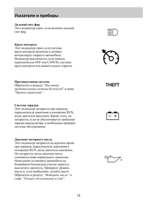 Указатели и приборы 
12 
Дальний свет фар 
Этот индикатор горит, если включен дальний 
свет фар. 
Круиз контроль 
Этот индикатор горит, если система 
круиз-контроля включена и активно 
контролирует скорость автомобиля. 
Индикатор выключается, если нажаты 
переключатели OFF или CANCEL системы 
круиз-контроля или выжата педаль тормоза. 
Противоугонная система 
Обратитесь к разделу “Пассивная 
противоугонная система SecuriLock” в граве 
“Органы управления”. 
Система зарядки 
Этот индикатор загорается при переводе 
переключателя зажигания в положение RUN, 
когда двигатель выключен. Кроме этого, он 
загорается, если не обеспечивается требуемая 
зарядка аккумулятора, и необходимо проверка 
системы обслуживания. 
Давление моторного масла 
Этот индикатор загорается на короткое время 
при переводе переключателя зажигания в 
положение RUN, когда двигатель выключен. 
Он загорается, когда давление масла 
становится ниже нормального диапазона. 
Немедленно остановите автомобиль на 
ближайшем безопасном участке дороги и 
выключите двигатель. Проверьте уровень 
масла и, если необходимо, долейте масло. 
Обратитесь к разделу “Моторное масло” в 
главе “Текущее обслуживание и уход”. 
 