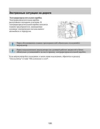 Экстренные ситуации на дороге 
120 
Электрораспределительная коробка 
Электрораспределительная коробка 
расположена в моторном отделении. В 
электрораспределительной коробке находятся 
плавкие предохранители, защищающие 
основные электрические системы вашего 
автомобиля от перегрузок. 
Перед обслуживанием плавких предохранителей обязательно отсоединяйте 
аккумулятор. 
Перед подсоединением аккумулятора или доливкой рабочих жидкостей в бачки 
обязательно устанавливайте на место крышку электрораспределительной коробки. 
Если аккумулятор был отсоединен, а затем снова подсоединен, обратитесь к разделу 
Аккумулятор в главе Обслуживание и уход. 
 