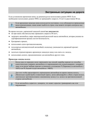 Экстренные ситуации на дороге 
Если установлена временная шина, не рекомендуется использовать режим 4WD. Если 
необходимо использовать режим 4WD, не превышайте скорость 16 км/ч и расстояние 80 км. 
Если временная запасная шина используется постоянно, и не соблюдаются приведенные 
выше рекомендации, шина может выйти из строя, и вы можете потерять контроль над 
автомобилем. 
Во время поездок с временной запасной шиной не допускается: 
● ни при каких обстоятельствах превышать скорость 80 км/ч, 
● загружать автомобиль сверх максимальной расчетной массы автомобиля, которая указана на 
сертификационном ярлыке систем безопасности, 
● буксировать прицеп, 
● использовать цепи противоскольжения, 
● пользоваться автоматической автомойкой, поскольку уменьшается дорожный просвет 
125 
автомобиля, 
● пытаться отремонтировать временную запасную шину или снять ее с колеса, 
● использовать колесо, предназначенное для автомобиля другого типа. 
Процедура замены колеса 
Когда одно из передних колес приподнято над землей, коробка передач не способна 
самостоятельно удержать автомобиль от перемещения или соскальзывания с домкрата, 
даже если рычаг выбора передач установлен в положение Р (Парковка) (в автомобиле с 
АКП) или R (Задний ход)(в автомобиле с МКП). 
Для того чтобы предотвратить перемещение автомобиля во время замены колеса, 
обязательно задействуйте стояночный тормоз, затем заблокируйте с обеих сторон колесо, 
диагонально противоположное заменяемому колесу (т.е. колесо на противоположной 
стороне автомобиля). 
Если автомобиль сорвется с домкрата, это может серьезно травмировать вас или 
окружающих. 
 
