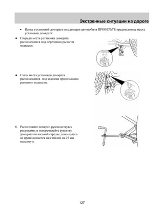 Экстренные ситуации на дороге 
• Перед установкой домкрата под днищем автомобиля ПРОВЕРЬТЕ предписанные места 
127 
установки домкрата: 
● Спереди места установки домкрата 
располагаются под передними рычагом 
подвески. 
● Сзади места установки домкрата 
располагаются под задними продольными 
рычагоми подвески. 
6. Расположите домкрат, руководствуясь 
рисунками, и поворачивайте рукоятку 
домкрата по часовой стрелке, пока колесо 
не приподнимется над землей на 25 мм 
максимум. 
 