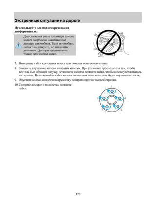 Экстренные ситуации на дороге 
128 
Не используйте для поддомкрачивания 
дифференциалы. 
Для снижения риска травм при замене 
колеса запрещено находится под 
днищем автомобиля. Если автомобиль 
поднят на домкрате, не запускайте 
двигатель. Домкрат предназначен 
только для замены колес. 
7. Выверните гайки крепления колеса при помощи монтажного ключа. 
8. Замените спущенное колесо запасным колесом. При установке проследите за тем, чтобы 
вентиль был обращен наружу. Установите и слегка затяните гайки, чтобы колесо удерживалось 
на ступице. Не затягивайте гайки колеса полностью, пока колесо не будет опущено на землю. 
9. Опустите колесо, поворачивая рукоятку домкрата против часовой стрелки. 
10. Снимите домкрат и полностью затяните 
гайки. 
 