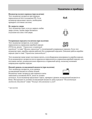 Указатели и приборы 
13 
Индикатор полного привода (при наличии) 
Этот индикатор загорается при переводе 
переключателя 4х4 в положение ON. Если 
индикатор продолжает мигать, необходимо 
проверить состояние системы. 
Не закрыты двери 
Этот индикатор горит, если не закрыта любая 
дверь салона, задняя дверь багажного 
отделения или окно этой двери. 
Ускоряющая передача отключена (при наличии) 
Этот индикатор загорается, если нажат 
переключатель управления коробкой передач 
(TCS) (см. раздел “Управление ускоряющей 
передачей” в главе “Органы управления”), отключающий ускоряющую передачу. Если этот 
индикатор горит, коробка передач работает без ускоряющей передачи. Описание работы коробки 
передач дано в главе “Управление автомобилем”. 
Этот индикатор также может постоянно мигать, если обнаружена неисправность коробки передач. 
Если индикатор не загорается после нажатия на переключатель управления коробкой передач, или 
постоянно мигает, незамедлительно обратитесь в сервисный центр, поскольку возможно 
повреждение коробки передач. 
Низкий уровень охлаждающей жидкости (при наличии) 
Этот индикатор загорается, если уровень 
охлаждающей жидкости в бачке низкий. 
Индикатор также загорается при переводе ключа 
зажигания в положение RUN, затем он должен 
погаснуть. Если индикатор продолжает гореть, проверьте уровень охлаждающей жидкости в 
бачке. Инструкции по доливке охлаждающей жидкости даны в разделе “Охлаждающая 
жидкость двигателя” главы “Текущее обслуживание и уход”. 
* при наличии 
 