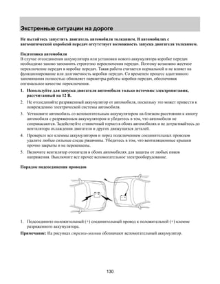 Экстренные ситуации на дороге 
Не пытайтесь запустить двигатель автомобиля толканием. В автомобилях с 
автоматической коробкой передач отсутствует возможность запуска двигателя толканием. 
Подготовка автомобиля 
В случае отсоединения аккумулятора или установки нового аккумулятора коробке передач 
необходимо заново запомнить стратегию переключения передач. Поэтому возможно жесткое 
переключение передач в коробке передач. Такая работа считается нормальной и не влияет на 
функционирование или долговечность коробки передач. Со временем процесс адаптивного 
запоминания полностью обновляет параметры работы коробки передач, обеспечивая 
оптимальное качество переключения. 
1. Используйте для запуска двигателя автомобиля только источник электропитания, 
130 
рассчитанный на 12 В. 
2. Не отсоединяйте разряженный аккумулятор от автомобиля, поскольку это может привести к 
повреждению электрической системы автомобиля. 
3. Установите автомобиль со вспомогательным аккумулятором на близком расстоянии к капоту 
автомобиля с разряженным аккумулятором и убедитесь в том, что автомобили не 
соприкасаются. Задействуйте стояночный тормоз в обоих автомобилях и не дотрагивайтесь до 
вентилятора охлаждения двигателя и других движущихся деталей. 
4. Проверьте все клеммы аккумуляторов и перед подключением соединительных проводов 
удалите любые сильные следы ржавчины. Убедитесь в том, что вентиляционные крышки 
прочно закрыты и не перекошены. 
5. Включите вентилятор отопителя в обоих автомобилях для защиты от любых пиков 
напряжения. Выключите все прочее вспомогательное электрооборудование. 
Порядок подсоединения проводов 
1. Подсоедините положительный (+) соединительный провод к положительной (+) клемме 
разряженного аккумулятора. 
Примечание: На рисунках стрелки-молнии обозначают вспомогательный аккумулятор. 
 