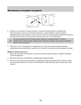 Экстренные ситуации на дороге 
4. Наконец, подсоедините отрицательный (-) соединительный провод к обнаженному 
металлическому участку на заглохшем двигателе, на расстоянии от аккумулятора и 
карбюратора/системы впрыска топлива. Не используйте топливопроводы, крышки клапанного 
механизма двигателя или впускной коллектор в качестве точек заземления. 
Не подсоединяйте другой конец второго провода к отрицательной (-) клемме 
разряженного аккумулятора. Искра может привести к взрыву газов, присутствующих 
рядом с аккумулятором. 
5. Убедитесь в том, что провода не соприкасаются с лопастями вентиляторов, ремнями, 
движущимися деталями обоих двигателей и с любыми элементами систем впрыска топлива. 
Порядок запуска двигателя 
1. Запустите двигатель автомобиля со вспомогательным аккумулятором с умеренно-высокой 
132 
частотой вращения. 
2. Запустите двигатель автомобиля с разряженным аккумулятором. 
3. После того как двигатель автомобиля с разряженным аккумулятором будет запущен, перед 
отсоединением проводов оставьте оба автомобиля с работающими двигателями еще на три 
минуты. 
 