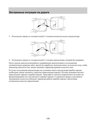 Экстренные ситуации на дороге 
3. Отсоедините провод от положительной (+) клеммы вспомогательного аккумулятора. 
4. Отсоедините провод от положительной (+) клеммы аккумулятора, который был разряжен. 
После запуска двигателя автомобиля с разряженным аккумулятором и отсоединения 
соединительных проводов дайте двигателю поработать несколько минут на холостом ходу, чтобы 
компьютер двигателя смог заново запомнить параметры режима холостого хода. 
В случае отсоединения аккумулятора или установки нового аккумулятора коробке передач 
необходимо заново запомнить стратегию переключения передач. Поэтому возможно жесткое 
переключение передач в коробке передач. Такая работа считается нормальной и не влияет на 
функционирование или долговечность коробки передач. Со временем процесс адаптивного 
запоминания полностью обновляет параметры работы коробки передач, обеспечивая 
оптимальное качество переключения. 
134 
 