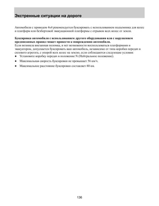 Экстренные ситуации на дороге 
Автомобили с приводом 4х4 рекомендуется буксировать с использованием подъемника для колес 
и платформ или безбортовой эвакуационной платформы с отрывом всех колес от земли. 
Буксировка автомобиля с использованием другого оборудования или с нарушением 
предписанных правил может привести к повреждению автомобиля. 
Если возникла внезапная поломка, и нет возможности воспользоваться платформами и 
эвакуатором, допускается буксировать ваш автомобиль, независимо от типа коробки передач и 
силового агрегата, с опорой всех колес на землю, если соблюдаются следующие условия: 
● Установите коробку передач в положение N (Нейтральное положение). 
● Максимальная скорость буксировки не превышает 56 км/ч. 
● Максимальное расстояние буксировки составляет 80 км. 
136 
 