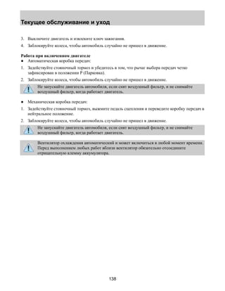 Текущее обслуживание и уход 
3. Выключите двигатель и извлеките ключ зажигания. 
4. Заблокируйте колеса, чтобы автомобиль случайно не пришел в движение. 
Работа при включенном двигателе 
● Автоматическая коробка передач: 
1. Задействуйте стояночный тормоз и убедитесь в том, что рычаг выбора передач четко 
138 
зафиксирован в положении Р (Парковка). 
2. Заблокируйте колеса, чтобы автомобиль случайно не пришел в движение. 
Не запускайте двигатель автомобиля, если снят воздушный фильтр, и не снимайте 
воздушный фильтр, когда работает двигатель. 
● Механическая коробка передач: 
1. Задействуйте стояночный тормоз, выжмите педаль сцепления и переведите коробку передач в 
нейтральное положение. 
2. Заблокируйте колеса, чтобы автомобиль случайно не пришел в движение. 
Не запускайте двигатель автомобиля, если снят воздушный фильтр, и не снимайте 
воздушный фильтр, когда работает двигатель. 
Вентилятор охлаждения автоматический и может включиться в любой момент времени. 
Перед выполнением любых работ вблизи вентилятор обязательно отсоедините 
отрицательную клемму аккумулятора. 
 