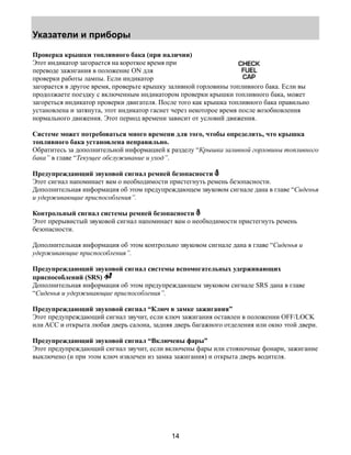 Указатели и приборы 
Проверка крышки топливного бака (при наличии) 
Этот индикатор загорается на короткое время при 
переводе зажигания в положение ON для 
проверки работы лампы. Если индикатор 
загорается в другое время, проверьте крышку заливной горловины топливного бака. Если вы 
продолжаете поездку с включенным индикатором проверки крышки топливного бака, может 
загореться индикатор проверки двигателя. После того как крышка топливного бака правильно 
установлена и затянута, этот индикатор гаснет через некоторое время после возобновления 
нормального движения. Этот период времени зависит от условий движения. 
Системе может потребоваться много времени для того, чтобы определить, что крышка 
топливного бака установлена неправильно. 
Обратитесь за дополнительной информацией к разделу “Крышка заливной горловины топливного 
бака” в главе “Текущее обслуживание и уход”. 
Предупреждающий звуковой сигнал ремней безопасности 
Этот сигнал напоминает вам о необходимости пристегнуть ремень безопасности. 
Дополнительная информация об этом предупреждающем звуковом сигнале дана в главе “Сиденья 
и удерживающие приспособления”. 
Контрольный сигнал системы ремней безопасности 
Этот прерывистый звуковой сигнал напоминает вам о необходимости пристегнуть ремень 
безопасности. 
Дополнительная информация об этом контрольно звуковом сигнале дана в главе “Сиденья и 
удерживающие приспособления”. 
Предупреждающий звуковой сигнал системы вспомогательных удерживающих 
приспособлений (SRS) 
Дополнительная информация об этом предупреждающем звуковом сигнале SRS дана в главе 
“Сиденья и удерживающие приспособления”. 
Предупреждающий звуковой сигнал “Ключ в замке зажигания” 
Этот предупреждающий сигнал звучит, если ключ зажигания оставлен в положении OFF/LOCK 
или ACC и открыта любая дверь салона, задняя дверь багажного отделения или окно этой двери. 
Предупреждающий звуковой сигнал “Включены фары” 
Этот предупреждающий сигнал звучит, если включены фары или стояночные фонари, зажигание 
выключено (и при этом ключ извлечен из замка зажигания) и открыта дверь водителя. 
14 
 