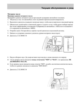Текущее обслуживание и уход 
Моторное масло 
Проверка уровня моторного масла 
Проверяйте уровень моторного масла при каждой дозаправке автомобиля топливом. 
1. Убедитесь в том, что автомобиль стоит на ровной горизонтальной поверхности. 
2. Выключите двигатель и выждите несколько минут, чтобы масло перетекло в масляный картер. 
3. Обязательно задействуйте стояночный тормоз и следите за тем, чтобы рычаг выбора передач 
был четко зафиксирован в положении Р (Парковка) (в автомобиле с АКП) или в положении 1 
(1-я передача) (в автомобиле с МКП). 
4. Откройте капот. Остерегайтесь горячих частей двигателя и выхлопной системы. 
5. Найдите и осторожно извлеките указатель уровня моторного масла (щуп). 
● Двигатель 2.3L DOHC I4 
6. Насухо оботрите щуп. До упора вставьте щуп внутрь и снова извлеките его наружу. 
● • Если уровень масла находится между отметками MIN и MAX, это приемлемо. НЕ 
141 
ДОЛИВАЙТЕ МАСЛО. 
● Если уровень масла находится ниже отметки MIN, долейте достаточное количество масла, 
чтобы его уровень находился в диапазоне MIN-MAX. 
● Двигатель 2.3L DOHC I4 
 