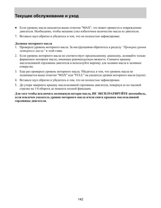 Текущее обслуживание и уход 
● Если уровень масла находится выше отметки MAX, это может привести к повреждению 
двигателя. Необходимо, чтобы механик слил избыточное количество масла из двигателя. 
7. Вставьте щуп обратно и убедитесь в том, что он полностью зафиксирован. 
Доливка моторного масла 
1. Проверьте уровень моторного масла. За инструкциями обратитесь к разделу “Проверка уровня 
142 
моторного масла” в этой главе. 
2. Если уровень моторного масла не соответствует предписанному диапазону, доливайте только 
фирменное моторное масло, имеющее рекомендуемую вязкость. Снимите крышку 
маслозаливной горловины двигателя и используйте воронку для заливки масла в заливное 
отверстие. 
3. Еще раз проверьте уровень моторного масла. Убедитесь в том, что уровень масла не 
поднимается выше отметки MAX или FULL” на указателе уровня моторного масла (щупе). 
4. Вставьте щуп обратно и убедитесь в том, что он полностью зафиксирован. 
5. До упора заверните крышку маслозаливной горловины двигателя, повернув ее по часовой 
стрелке на 1/4 оборота до момента полной фиксации. 
Для того чтобы исключить возможную потерю масла, НЕ ЭКСПЛУАТИРУЙТЕ автомобиль, 
если извлечен указатель уровня моторного масла и/или снята крышка маслозаливной 
горловины двигателя. 
 