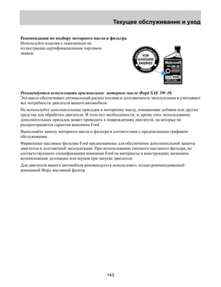 Текущее обслуживание и уход 
Рекомендации по подбору моторного масла и фильтра 
Используйте изделия с показанным на 
иллюстрации сертификационным торговым 
знаком. 
Рекомендуется использовать оригинальное моторное масло Форд SAE 5W-30. 
Это масло обеспечивает оптимальный расход топлива и долговечность эксплуатации и учитывают 
все потребности двигателя вашего автомобиля. 
Не используйте дополнительные присадки к моторному маслу, очищающие добавки или другие 
средства для обработки двигателя. В этом нет необходимости, и, кроме того, использование 
дополнительных присадок может приводить к повреждениям двигателя, на которые не 
распространяется гарантия компании Ford. 
Выполняйте замену моторного масла и фильтра в соответствии с предписанным графиком 
обслуживания. 
Фирменные масляные фильтры Ford предназначены для обеспечения дополнительной защиты 
двигателя и долговечной эксплуатации. При использовании сменного масляного фильтра, не 
соответствующего спецификациям компании Ford на материалы и конструкцию, возможно 
возникновение детонации или шумов при запуске двигателя. 
Для двигателя вашего автомобиля рекомендуется использовать только рекомендованный 
компанией Форд масляный фильтр 
143 
 