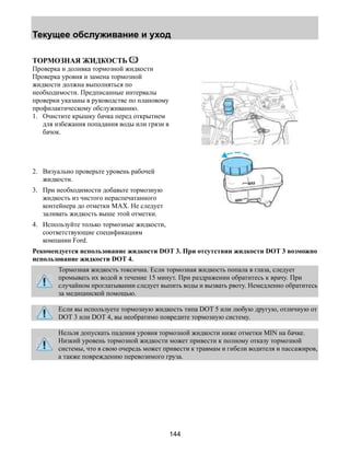 Текущее обслуживание и уход 
144 
ТОРМОЗНАЯ ЖИДКОСТЬ 
Проверка и доливка тормозной жидкости 
Проверка уровня и замена тормозной 
жидкости должна выполняться по 
необходимости. Предписанные интервалы 
проверки указаны в руководстве по плановому 
профилактическому обслуживанию. 
1. Очистите крышку бачка перед открытием 
для избежания попадания воды или грязи в 
бачок. 
2. Визуально проверьте уровень рабочей 
жидкости. 
3. При необходимости добавьте тормозную 
жидкость из чистого нераспечатанного 
контейнера до отметки MAX. Не следует 
заливать жидкость выше этой отметки. 
4. Используйте только тормозные жидкости, 
соответствующие спецификациям 
компании Ford. 
Рекомендуется использование жидкости DOT 3. При отсутствии жидкости DOT 3 возможно 
использование жидкости DOT 4. 
Тормозная жидкость токсична. Если тормозная жидкость попала в глаза, следует 
промывать их водой в течение 15 минут. При раздражении обратитесь к врачу. При 
случайном проглатывании следует выпить воды и вызвать рвоту. Немедленно обратитесь 
за медицинской помощью. 
Если вы используете тормозную жидкость типа DOT 5 или любую другую, отличную от 
DOT 3 или DOT 4, вы необратимо повредите тормозную систему. 
Нельзя допускать падения уровня тормозной жидкости ниже отметки MIN на бачке. 
Низкий уровень тормозной жидкости может привести к полному отказу тормозной 
системы, что в свою очередь может привести к травмам и гибели водителя и пассажиров, 
а также повреждению перевозимого груза. 
 