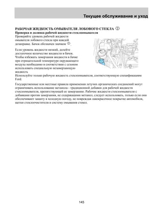Текущее обслуживание и уход 
РАБОЧАЯ ЖИДКОСТЬ ОМЫВАТЕЛЯ ЛОБОВОГО СТЕКЛА 
Проверка и доливка рабочей жидкости стеклоомывателя 
Проверяйте уровень рабочей жидкости 
омывателя лобового стекла при каждой 
дозаправке. Бачок обозначен значком . 
Если уровень жидкости низкий, долейте 
достаточное количество жидкости в бачок. 
Чтобы избежать замерзания жидкости в бачке 
при отрицательной температуре окружающего 
воздуха необходимо в соответствии с сезоном 
использовать специальную незамерзающую 
жидкость 
Используйте только рабочую жидкость стеклоомывателя, соответствующую спецификациям 
Ford. 
Государственные или местные правила применения летучих органических соединений могут 
ограничивать использование метанола - традиционной добавки для рабочей жидкости 
стеклоомывателя, препятствующей ее замерзанию. Рабочие жидкости стеклоомывателя с 
добавками против замерзания, не содержащими метанол, следует использовать, только если они 
обеспечивают защиту в холодную погоду, не повреждая лакокрасочное покрытие автомобиля, 
щетки стеклоочистителя и систему омывания стекол. 
145 
 