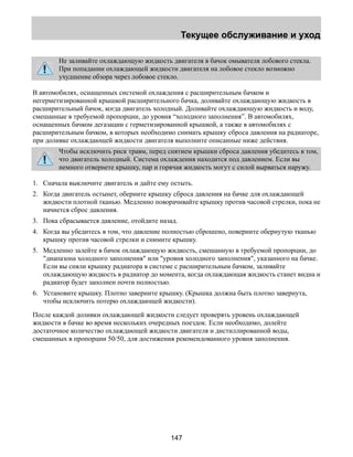 Текущее обслуживание и уход 
Не заливайте охлаждающую жидкость двигателя в бачок омывателя лобового стекла. 
При попадании охлаждающей жидкости двигателя на лобовое стекло возможно 
ухудшение обзора через лобовое стекло. 
В автомобилях, оснащенных системой охлаждения с расширительным бачком и 
негерметизированной крышкой расширительного бачка, доливайте охлаждающую жидкость в 
расширительный бачок, когда двигатель холодный. Доливайте охлаждающую жидкость и воду, 
смешанные в требуемой пропорции, до уровня “холодного заполнения”. В автомобилях, 
оснащенных бачком дегазации с герметизированной крышкой, а также в автомобилях с 
расширительным бачком, в которых необходимо снимать крышку сброса давления на радиаторе, 
при доливке охлаждающей жидкости двигателя выполните описанные ниже действия. 
Чтобы исключить риск травм, перед снятием крышки сброса давления убедитесь в том, 
что двигатель холодный. Система охлаждения находится под давлением. Если вы 
немного отвернете крышку, пар и горячая жидкость могут с силой вырваться наружу. 
1. Сначала выключите двигатель и дайте ему остыть. 
2. Когда двигатель остынет, оберните крышку сброса давления на бачке для охлаждающей 
жидкости плотной тканью. Медленно поворачивайте крышку против часовой стрелки, пока не 
начнется сброс давления. 
3. Пока сбрасывается давление, отойдите назад. 
4. Когда вы убедитесь в том, что давление полностью сброшено, поверните обернутую тканью 
крышку против часовой стрелки и снимите крышку. 
5. Медленно залейте в бачок охлаждающую жидкость, смешанную в требуемой пропорции, до 
диапазона холодного заполнения или уровня холодного заполнения, указанного на бачке. 
Если вы сняли крышку радиатора в системе с расширительным бачком, заливайте 
охлаждающую жидкость в радиатор до момента, когда охлаждающая жидкость станет видна и 
радиатор будет заполнен почти полностью. 
6. Установите крышку. Плотно заверните крышку. (Крышка должна быть плотно завернута, 
чтобы исключить потерю охлаждающей жидкости). 
После каждой доливки охлаждающей жидкости следует проверять уровень охлаждающей 
жидкости в бачке во время нескольких очередных поездок. Если необходимо, долейте 
достаточное количество охлаждающей жидкости двигателя и дистиллированной воды, 
смешанных в пропорции 50/50, для достижения рекомендованного уровня заполнения. 
147 
 
