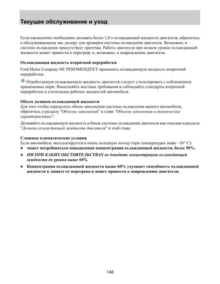 Текущее обслуживание и уход 
Если ежемесячно необходимо доливать более 1,0 л охлаждающей жидкости двигателя, обратитесь 
к обслуживающему вас дилеру для проверки системы охлаждения двигателя. Возможно, в 
системе охлаждения присутствует протечка. Работа двигателя при низком уровне охлаждающей 
жидкости может привести к перегреву и, возможно, к повреждению двигателя. 
Охлаждающая жидкость вторичной переработки 
Ford Motor Company НЕ РЕКОМЕНДУЕТ применять охлаждающую жидкость вторичной 
переработки. 
Отработанную охлаждающую жидкость двигателя следует утилизировать с соблюдением 
применимых норм. Выполняйте местные требования и соблюдайте стандарты вторичной 
переработки и утилизации рабочих жидкостей автомобиля. 
Объем доливки охлаждающей жидкости 
Для того чтобы определить объем заполнения системы охлаждения вашего автомобиля, 
обратитесь к разделу Объемы заполнения в главе Объемы заполнения и технические 
характеристики. 
Доливайте охлаждающую жидкость в бачок системы охлаждения двигателя как описано в разделе 
Доливка охлаждающей жидкости двигателя в этой главе. 
Сложные климатические условия 
Если автомобиль эксплуатируется в очень холодную погоду (при температурах ниже –36° C): 
● может потребоваться повышенная концентрация охлаждающей жидкости, более 50%. 
● НИ ПРИ КАКИХ ОБСТОЯТЕЛЬСТВАХ не доводите концентрацию охлаждающей 
148 
жидкости до уровня выше 60%. 
● Концентрация охлаждающей жидкости выше 60% ухудшает способность охлаждающей 
жидкости к защите от перегрева и может привести к повреждению двигателя. 
 