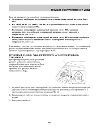 Текущее обслуживание и уход 
Если вы эксплуатируете автомобиль в очень жаркую погоду: 
● по-прежнему необходимо поддерживать концентрацию охлаждающей жидкости более 
149 
40%. 
● НИ ПРИ КАКИХ ОБСТОЯТЕЛЬСТВАХ не уменьшайте концентрацию охлаждающей 
жидкости до уровня ниже 40%. 
● Пониженная концентрация охлаждающей жидкости (менее 40%) ухудшает 
антикоррозийную способность охлаждающей жидкости и может привести к 
повреждению двигателя. 
● Пониженная концентрация охлаждающей жидкости (менее 40%) ухудшает способность 
охлаждающей жидкости двигателя к защите от замерзания и может привести к 
повреждению двигателя. 
В автомобилях, которые круглогодично эксплуатируются в умеренном климате, для оптимальной 
работы системы охлаждения и защиты двигателя следует смешивать охлаждающую жидкость 
двигателя и дистиллированную воду в пропорции 50/50. 
ПРОВЕРКА И ДОЛИВКА РАБОЧЕЙ ЖИДКОСТИ УСИЛИТЕЛЯ РУЛЕВОГО 
УПРАВЛЕНИЯ 
Проверяйте рабочую жидкость усилителя 
рулевого управления одновременно с 
проверкой уровня масла в двигателе. Если 
необходим долив, используйте только 
оригинальную рабочую жидкость 
гидроусилителя Форд. 
1. Включите двигатель и дайте ему поработать до достижения нормальной рабочей температуры 
(стрелка указателя температуры охлаждающей жидкости двигателя должна приблизиться к 
центру нормального диапазона между отметками Н и С). 
2. Когда двигатель работает на холостом ходу, несколько раз поверните рулевое колесо влево и 
вправо. 
3. Выключите двигатель. 
 