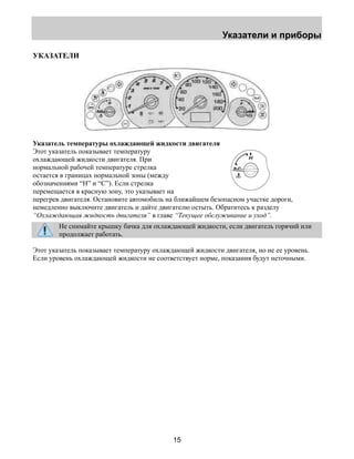 Указатели и приборы 
15 
УКАЗАТЕЛИ 
Указатель температуры охлаждающей жидкости двигателя 
Этот указатель показывает температуру 
охлаждающей жидкости двигателя. При 
нормальной рабочей температуре стрелка 
остается в границах нормальной зоны (между 
обозначениями “H” и “C”). Если стрелка 
перемещается в красную зону, это указывает на 
перегрев двигателя. Остановите автомобиль на ближайшем безопасном участке дороги, 
немедленно выключите двигатель и дайте двигателю остыть. Обратитесь к разделу 
“Охлаждающая жидкость двигателя” в главе “Текущее обслуживание и уход”. 
Не снимайте крышку бачка для охлаждающей жидкости, если двигатель горячий или 
продолжает работать. 
Этот указатель показывает температуру охлаждающей жидкости двигателя, но не ее уровень. 
Если уровень охлаждающей жидкости не соответствует норме, показания будут неточными. 
 