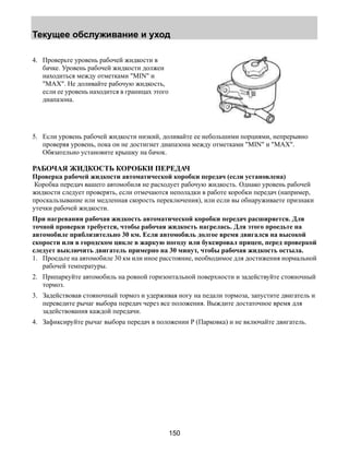 Текущее обслуживание и уход 
150 
4. Проверьте уровень рабочей жидкости в 
бачке. Уровень рабочей жидкости должен 
находиться между отметками MIN и 
MAX. Не доливайте рабочую жидкость, 
если ее уровень находится в границах этого 
диапазона. 
5. Если уровень рабочей жидкости низкий, доливайте ее небольшими порциями, непрерывно 
проверяя уровень, пока он не достигнет диапазона между отметками MIN и MAX. 
Обязательно установите крышку на бачок. 
РАБОЧАЯ ЖИДКОСТЬ КОРОБКИ ПЕРЕДАЧ 
Проверка рабочей жидкости автоматической коробки передач (если установлена) 
Коробка передач вашего автомобиля не расходует рабочую жидкость. Однако уровень рабочей 
жидкости следует проверять, если отмечаются неполадки в работе коробки передач (например, 
проскальзывание или медленная скорость переключения), или если вы обнаруживаете признаки 
утечки рабочей жидкости. 
При нагревании рабочая жидкость автоматической коробки передач расширяется. Для 
точной проверки требуется, чтобы рабочая жидкость нагрелась. Для этого проедьте на 
автомобиле приблизительно 30 км. Если автомобиль долгое время двигался на высокой 
скорости или в городском цикле в жаркую погоду или буксировал прицеп, перед проверкой 
следует выключить двигатель примерно на 30 минут, чтобы рабочая жидкость остыла. 
1. Проедьте на автомобиле 30 км или иное расстояние, необходимое для достижения нормальной 
рабочей температуры. 
2. Припаркуйте автомобиль на ровной горизонтальной поверхности и задействуйте стояночный 
тормоз. 
3. Задействовав стояночный тормоз и удерживая ногу на педали тормоза, запустите двигатель и 
переведите рычаг выбора передач через все положения. Выждите достаточное время для 
задействования каждой передачи. 
4. Зафиксируйте рычаг выбора передач в положении Р (Парковка) и не включайте двигатель. 
 