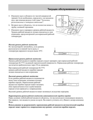 Текущее обслуживание и уход 
5. Извлеките щуп и оботрите его чистой неворсистой 
тряпкой. Если необходимо, определите, где находится 
щуп, при помощи раздела этой главы Элементы, 
расположенные в моторном отделении. 
6. Вставьте щуп и убедитесь, что он полностью вошел в 
151 
трубку заливной горловины. 
7. Извлеките щуп и проверьте уровень рабочей жидкости. 
Уровень рабочей жидкости должен находиться в зоне 
штриховки, предусмотренной для нормальной рабочей 
температуры. 
Низкий уровень рабочей жидкости 
Не эксплуатируйте автомобиль, если уровень 
располагается в нижней части щупа, и 
температура наружного воздуха выше 10°C. 
Правильный уровень рабочей жидкости 
Уровень рабочей жидкости коробки передач следует проверять при нормальной рабочей 
температуре 66-77°C на ровной горизонтальной поверхности. Нормальная рабочая температура 
достигается приблизительно через 30 км движения. 
При нормальной рабочей температуре 66-77°C 
уровень рабочей жидкости коробки передач 
должен находиться в зоне штриховки. 
Высокий уровень рабочей жидкости 
Если уровень рабочей жидкости поднимается 
выше зоны штриховки, возможна поломка 
коробки передач. Переполнение рабочей 
жидкостью коробки передач может вызывать 
сбои переключения и/или задействования 
передач и/или приводить к повреждениям. 
Высокий уровень рабочей жидкости может возникнуть вследствие перегрева. 
Корректировка уровня рабочей жидкости автоматической коробки передач 
Перед доливом любой рабочей жидкости убедитесь, что вы используете подходящую жидкость. 
Как правило, тип жидкости указан на щупе. Вы можете уточнить его у Вашего дилера компании 
Форд. 
Использование не разрешенной к применению рабочей жидкости автоматической коробки 
передач может привести к повреждению внутренних элементов коробки передач. 
 