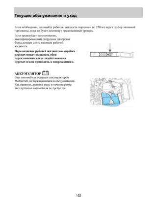 Текущее обслуживание и уход 
Если необходимо, доливайте рабочую жидкость порциями по 250 мл через трубку заливной 
горловины, пока не будет достигнут предписанный уровень. 
Если произойдет переполнение, 
квалифицированный сотрудник дилерства 
Форд должен слить излишек рабочей 
жидкости. 
Переполнение рабочей жидкостью коробки 
передач может вызывать сбои 
переключения и/или задействования 
передач и/или приводить к повреждениям. 
152 
АККУМУЛЯТОР 
Ваш автомобиль оснащен аккумулятором 
Motorcraft, не нуждающимся в обслуживании. 
Как правило, доливка воды в течение срока 
эксплуатации автомобиля не требуется. 
 