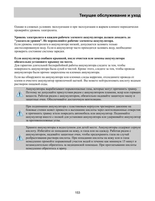 Текущее обслуживание и уход 
Однако в сложных условиях эксплуатации и при эксплуатации в жарком климате периодически 
проверяйте уровень электролита. 
Уровень электролита в каждом рабочем элементе аккумулятора должен доходить до 
указателя уровня. Не переполняйте рабочие элементы аккумулятора. 
Если уровень электролита в аккумуляторе низкий, допускается заливать только 
дистиллированную воду. Если в аккумулятор часто приходится заливать воду, необходимо 
проверить состояние системы зарядки. 
Если аккумулятор снабжен крышкой, после очистки или замены аккумулятора 
обязательно установите крышку на место. 
Для гарантии длительной бесперебойной работы аккумулятора следите за тем, чтобы 
поверхность аккумулятора была сухой и чистой. Кроме этого, следите за тем, чтобы провода 
аккумулятора были прочно закреплены на клеммах аккумулятора. 
Если вы обнаружите на аккумуляторе или клеммах следы коррозии, отсоедините провода от 
клемм и очистите аккумулятор проволочной щеткой. Вы можете нейтрализовать кислоту водным 
раствором пищевой соды. 
Аккумуляторы вырабатывают взрывоопасные газы, которые могут причинить травму. 
Поэтому не допускайте присутствия рядом с аккумулятором пламени, искр или горящих 
веществ. Работая рядом с аккумулятором, обязательно надевайте защитную маску и 
защитные очки. Обеспечивайте достаточную вентиляцию. 
При поднимании аккумулятора с пластиковым корпусом чрезмерное давление на 
боковые стенки может привести к вытеканию кислоты через вентиляционные отверстия 
и причинить травму и/или повредить автомобиль или аккумулятор. Поднимайте 
аккумулятор вместе с полкой для установки аккумулятора или удерживайте аккумулятор 
за противоположные углы. 
Храните аккумуляторы в недоступном для детей месте. Аккумуляторы содержат серную 
кислоту. Избегайте ее попадания на кожу, в глаза или на одежду. Работая рядом с 
аккумулятором, надевайте защитные очки, чтобы предохранить глаза на случай 
разбрызгивания раствора кислоты. При попадании кислоты на кожу или в глаза 
немедленно промойте пораженный участок водой в течение как минимум 15 минут и 
незамедлительно обратитесь за медицинской помощью. При проглатывании кислоты 
немедленно обратитесь к врачу. 
153 
 