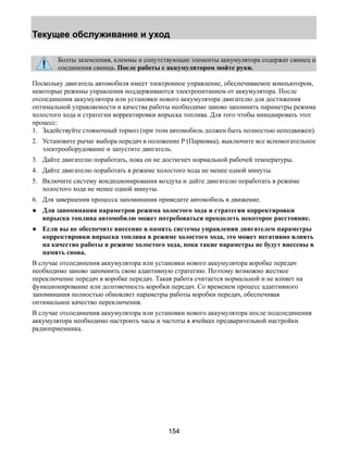 Текущее обслуживание и уход 
Болты заземления, клеммы и сопутствующие элементы аккумулятора содержат свинец и 
соединения свинца. После работы с аккумулятором мойте руки. 
Поскольку двигатель автомобиля имеет электронное управление, обеспечиваемое компьютером, 
некоторые режимы управления поддерживаются электропитанием от аккумулятора. После 
отсоединения аккумулятора или установки нового аккумулятора двигателю для достижения 
оптимальной управляемости и качества работы необходимо заново запомнить параметры режима 
холостого хода и стратегии корректировки впрыска топлива. Для того чтобы инициировать этот 
процесс: 
1. Задействуйте стояночный тормоз (при этом автомобиль должен быть полностью неподвижен). 
2. Установите рычаг выбора передач в положение Р (Парковка), выключите все вспомогательное 
электрооборудование и запустите двигатель. 
3. Дайте двигателю поработать, пока он не достигнет нормальной рабочей температуры. 
4. Дайте двигателю поработать в режиме холостого хода не менее одной минуты. 
5. Включите систему кондиционирования воздуха и дайте двигателю поработать в режиме 
154 
холостого хода не менее одной минуты. 
6. Для завершения процесса запоминания приведите автомобиль в движение. 
● Для запоминания параметров режима холостого хода и стратегии корректировки 
впрыска топлива автомобилю может потребоваться преодолеть некоторое расстояние. 
● Если вы не обеспечите внесение в память системы управления двигателем параметры 
корректировки впрыска топлива в режиме холостого хода, это может негативно влиять 
на качество работы в режиме холостого хода, пока такие параметры не будут внесены в 
память снова. 
В случае отсоединения аккумулятора или установки нового аккумулятора коробке передач 
необходимо заново запомнить свою адаптивную стратегию. Поэтому возможно жесткое 
переключение передач в коробке передач. Такая работа считается нормальной и не влияет на 
функционирование или долговечность коробки передач. Со временем процесс адаптивного 
запоминания полностью обновляет параметры работы коробки передач, обеспечивая 
оптимальное качество переключения. 
В случае отсоединения аккумулятора или установки нового аккумулятора после подсоединения 
аккумулятора необходимо настроить часы и частоты в ячейках предварительной настройки 
радиоприемника. 
 