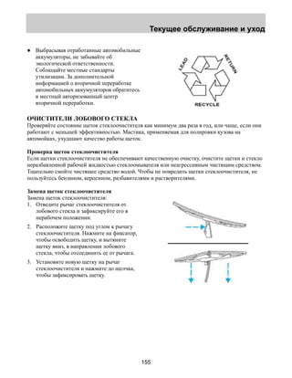 Текущее обслуживание и уход 
155 
● Выбрасывая отработанные автомобильные 
аккумуляторы, не забывайте об 
экологической ответственности. 
Соблюдайте местные стандарты 
утилизации. За дополнительной 
информацией о вторичной переработке 
автомобильных аккумуляторов обратитесь 
в местный авторизованный центр 
вторичной переработки. 
ОЧИСТИТЕЛИ ЛОБОВОГО СТЕКЛА 
Проверяйте состояние щеток стеклоочистителя как минимум два раза в год, или чаще, если они 
работают с меньшей эффективностью. Мастика, применяемая для полировки кузова на 
автомойках, ухудшают качество работы щеток. 
Проверка щеток стеклоочистителя 
Если щетки стеклоочистителя не обеспечивают качественную очистку, очистите щетки и стекло 
неразбавленной рабочей жидкостью стеклоомывателя или неагрессивным чистящим средством. 
Тщательно смойте чистящее средство водой. Чтобы не повредить щетки стеклоочистителя, не 
пользуйтесь бензином, керосином, разбавителями и растворителями. 
Замена щеток стеклоочистителя 
Замена щеток стеклоочистителя: 
1. Отведите рычаг стеклоочистителя от 
лобового стекла и зафиксируйте его в 
нерабочем положении. 
2. Расположите щетку под углом к рычагу 
стеклоочистителя. Нажмите на фиксатор, 
чтобы освободить щетку, и вытяните 
щетку вниз, в направлении лобового 
стекла, чтобы отсоединить ее от рычага. 
3. Установите новую щетку на рычаг 
стеклоочистителя и нажмите до щелчка, 
чтобы зафиксировать щетку. 
 