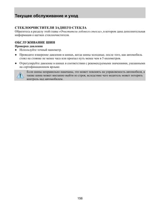 Текущее обслуживание и уход 
СТЕКЛООЧИСТИТЕЛИ ЗАДНЕГО СТЕКЛА 
Обратитесь к разделу этой главы «Очистители лобового стекла», в котором дана дополнительная 
информация о щетках стеклоочистителя. 
ОБСЛУЖИВАНИЕ ШИН 
Проверка давления 
● Используйте точный манометр. 
● Проводите измерение давления в шинах, когда шины холодные, после того, как автомобиль 
стоял на стоянке не менее часа или проехал путь менее чем в 5 километров. 
● Отрегулируйте давление в шинах в соответствии с рекомендуемыми значениями, указанными 
156 
на сертификационном ярлыке. 
Если шины неправильно накачаны, это может повлиять на управляемость автомобиля, а 
также шина может внезапно выйти из строя, вследствие чего водитель может потерять 
контроль над автомобилем. 
 