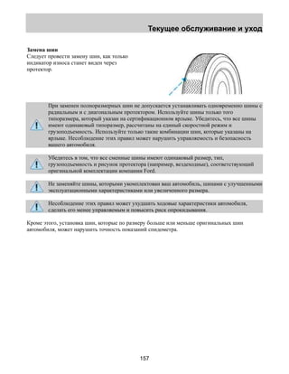 Текущее обслуживание и уход 
157 
Замена шин 
Следует провести замену шин, как только 
индикатор износа станет виден через 
протектор. 
При заменен полноразмерных шин не допускается устанавливать одновременно шины с 
радиальным и с диагональным протектором. Используйте шины только того 
типоразмера, который указан на сертификационном ярлыке. Убедитесь, что все шины 
имеют одинаковый типоразмер, рассчитаны на единый скоростной режим и 
грузоподъемность. Используйте только такие комбинации шин, которые указаны на 
ярлыке. Несоблюдение этих правил может нарушить управляемость и безопасность 
вашего автомобиля. 
Убедитесь в том, что все сменные шины имеют одинаковый размер, тип, 
грузоподъемность и рисунок протектора (например, вездеходные), соответствующий 
оригинальной комплектации компании Ford. 
Не заменяйте шины, которыми укомплектован ваш автомобиль, шинами с улучшенными 
эксплуатационными характеристиками или увеличенного размера. 
Несоблюдение этих правил может ухудшить ходовые характеристики автомобиля, 
сделать его менее управляемым и повысить риск опрокидывания. 
Кроме этого, установка шин, которые по размеру больше или меньше оригинальных шин 
автомобиля, может нарушить точность показаний спидометра. 
 