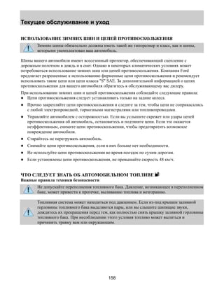 Текущее обслуживание и уход 
ИСПОЛЬЗОВАНИЕ ЗИМНИХ ШИН И ЦЕПЕЙ ПРОТИВОСКОЛЬЖЕНИЯ 
Зимние шины обязательно должны иметь такой же типоразмер и класс, как и шины, 
которыми укомплектован ваш автомобиль. 
Шины вашего автомобиля имеют всесезонный протектор, обеспечивающий сцепление с 
дорожным полотном в дождь и в снег. Однако в некоторых климатических условиях может 
потребоваться использование зимних шин или цепей противоскольжения. Компания Ford 
предлагает разрешенные к использованию фирменные цепи противоскольжения и рекомендует 
использовать такие цепи или цепи класса S SAE. За дополнительной информацией о цепях 
противоскольжения для вашего автомобиля обратитесь к обслуживающему вас дилеру. 
При использовании зимних шин и цепей противоскольжения соблюдайте следующие правила: 
● Цепи противоскольжения следует устанавливать только на задние колеса. 
● Прочно закрепляйте цепи противоскольжения и следите за тем, чтобы цепи не соприкасались 
с любой электропроводкой, тормозными магистралями или топливопроводами. 
● Управляйте автомобилем с осторожностью. Если вы услышите скрежет или удары цепей 
противоскольжения об автомобиль, остановитесь и подтяните цепи. Если это окажется 
неэффективным, снимите цепи противоскольжения, чтобы предотвратить возможное 
повреждение автомобиля. 
● Старайтесь не перегружать автомобиль. 
● Снимайте цепи противоскольжения, если в них больше нет необходимости. 
● Не используйте цепи противоскольжения во время поездок по сухим дорогам. 
● Если установлены цепи противоскольжения, не превышайте скорость 48 км/ч. 
ЧТО СЛЕДУЕТ ЗНАТЬ ОБ АВТОМОБИЛЬНОМ ТОПЛИВЕ 
Важные правила техники безопасности 
Не допускайте переполнения топливного бака. Давление, возникающее в переполненном 
баке, может привести к протечке, выливанию топлива и возгоранию. 
Топливная система может находиться под давлением. Если из-под крышки заливной 
горловины топливного бака выделяются пары, или вы слышите шипящие звуки, 
дождитесь их прекращения перед тем, как полностью снять крышку заливной горловины 
топливного бака. При несоблюдении этого условия топливо может вылиться и 
причинить травму вам или окружающим. 
158 
 