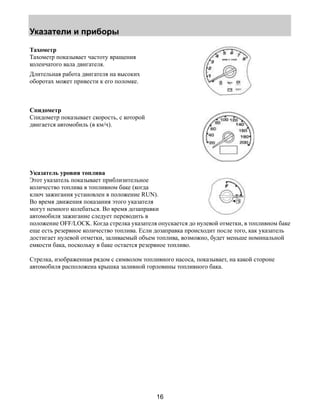 Указатели и приборы 
16 
Тахометр 
Тахометр показывает частоту вращения 
коленчатого вала двигателя. 
Длительная работа двигателя на высоких 
оборотах может привести к его поломке. 
Спидометр 
Спидометр показывает скорость, с которой 
двигается автомобиль (в км/ч). 
Указатель уровня топлива 
Этот указатель показывает приблизительное 
количество топлива в топливном баке (когда 
ключ зажигания установлен в положение RUN). 
Во время движения показания этого указателя 
могут немного колебаться. Во время дозаправки 
автомобиля зажигание следует переводить в 
положение OFF/LOCK. Когда стрелка указателя опускается до нулевой отметки, в топливном баке 
еще есть резервное количество топлива. Если дозаправка происходит после того, как указатель 
достигает нулевой отметки, заливаемый объем топлива, возможно, будет меньше номинальной 
емкости бака, поскольку в баке остается резервное топливо. 
Стрелка, изображенная рядом с символом топливного насоса, показывает, на какой стороне 
автомобиля расположена крышка заливной горловины топливного бака. 
 