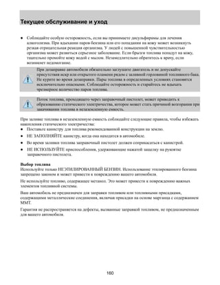 Текущее обслуживание и уход 
● Соблюдайте особую осторожность, если вы принимаете дисульфирамы для лечения 
алкоголизма. При вдыхании паров бензина или его попадании на кожу может возникнуть 
резкая отрицательная реакция организма. У людей с повышенной чувствительностью 
организма может развиться серьезное заболевание. Если брызги топлива попадут на кожу, 
тщательно промойте кожу водой с мылом. Незамедлительно обратитесь к врачу, если 
возникнет недомогание. 
При дозаправке автомобиля обязательно заглушите двигатель и не допускайте 
присутствия искр или открытого пламени рядом с заливной горловиной топливного бака. 
Не курите во время дозаправки. Пары топлива в определенных условиях становятся 
исключительно опасными. Соблюдайте осторожность и старайтесь не вдыхать 
чрезмерное количество паров топлива. 
Поток топлива, проходящего через заправочный пистолет, может приводить к 
образованию статического электричества, которое может стать причиной возгорания при 
закачивании топлива в незаземленную емкость. 
При заливке топлива в незаземленную емкость соблюдайте следующие правила, чтобы избежать 
накопления статического электричества: 
● Поставьте канистру для топлива рекомендованной конструкции на землю. 
● НЕ ЗАПОЛНЯЙТЕ канистру, когда она находится в автомобиле. 
● Во время заливки топлива заправочный пистолет должен соприкасаться с канистрой. 
● НЕ ИСПОЛЬЗУЙТЕ приспособления, удерживающие нажатой защелку на рукоятке 
160 
заправочного пистолета. 
Выбор топлива 
Используйте только НЕЭТИЛИРОВАННЫЙ БЕНЗИН. Использование этилированного бензина 
запрещено законом и может привести к повреждению вашего автомобиля. 
Не используйте топливо, содержащее метанол. Это может привести к повреждению важных 
элементов топливной системы. 
Ваш автомобиль не предназначен для заправки топливом или топливными присадками, 
содержащими металлические соединения, включая присадки на основе марганца с содержанием 
MMT. 
Гарантия не распространяется на дефекты, вызванные заправкой топливом, не предназначенным 
для вашего автомобиля. 
 