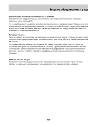 Текущее обслуживание и уход 
Рекомендации по выбору октанового числа топлива 
Ваш автомобиль предназначен для использования неэтилированного бензина, имеющего 
октановое число не менее 92. 
Не следует беспокоиться, если в двигателе иногда возникает легкая детонация. Однако, если при 
использовании топлива с рекомендованным октановым числом в большинстве режимов движения 
возникает сильная детонация, обратитесь к обслуживающему вас дилеру, чтобы предотвратить 
возможность повреждения двигателя. 
Качество топлива 
Если возникают трудности при запуске двигателя, неустойчивая работа в режиме холостого хода 
или неполадки управления во время запуска холодного двигателя, обратитесь к обслуживающему 
вас дилеру. 
Нет необходимости добавлять в топливный бак любые дополнительные присадки, если вы 
постоянно пользуетесь высококачественным топливом с рекомендованным октановым числом. 
Имеющиеся в продаже дополнительные присадки могут привести к повреждению топливной 
системы. Гарантия не распространяется на дефекты, вызванные использованием топливных 
присадок. 
Забота о чистоте воздуха 
Компания Ford рекомендует для снижения вредных выбросов использовать сорта бензина с 
особым составом, которые выделяют меньшее количество загрязнений при сгорании. 
161 
 